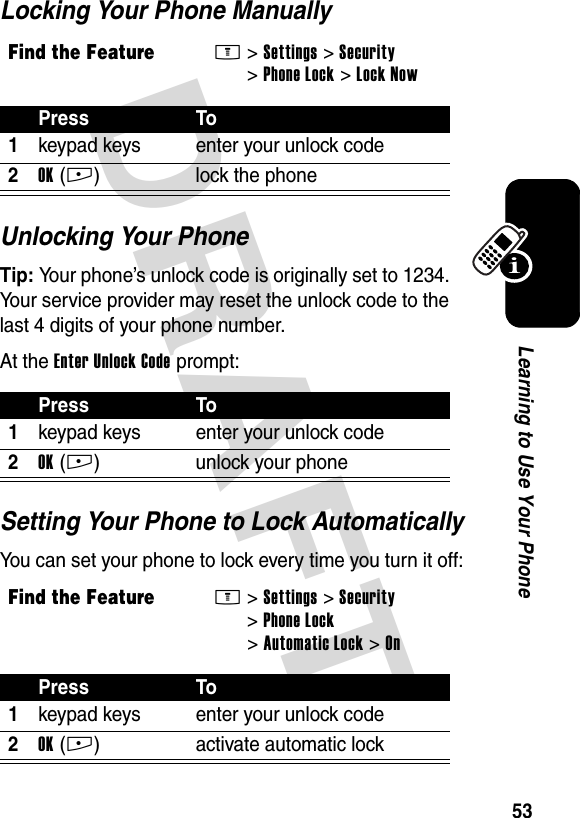 DRAFT 53Learning to Use Your PhoneLocking Your Phone ManuallyUnlocking Your PhoneTip: Your phone’s unlock code is originally set to 1234. Your service provider may reset the unlock code to the last 4 digits of your phone number.At the Enter Unlock Code prompt:Setting Your Phone to Lock AutomaticallyYou can set your phone to lock every time you turn it off:Find the FeatureM&gt;Settings &gt;Security &gt;Phone Lock &gt;Lock NowPress To1keypad keys enter your unlock code2OK(+) lock the phonePress To1keypad keys enter your unlock code2OK(+) unlock your phoneFind the FeatureM&gt;Settings &gt;Security &gt;Phone Lock &gt;Automatic Lock &gt;OnPress To1keypad keys enter your unlock code2OK(+) activate automatic lock