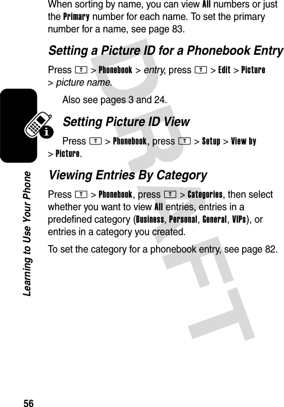 DRAFT 56Learning to Use Your PhoneWhen sorting by name, you can view All numbers or just the Primary number for each name. To set the primary number for a name, see page 83.Setting a Picture ID for a Phonebook EntryPress M&gt;Phonebook &gt; entry, press M&gt;Edit &gt;Picture &gt;picture name.Also see pages 3 and 24.Setting Picture ID ViewPress M&gt;Phonebook, press M&gt;Setup &gt;View by &gt;Picture.Viewing Entries By CategoryPress M&gt;Phonebook, press M&gt;Categories, then select whether you want to view All entries, entries in a predefined category (Business, Personal, General, VIPs), or entries in a category you created.To set the category for a phonebook entry, see page 82.