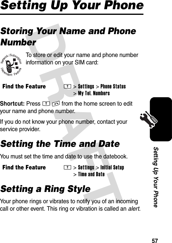 DRAFT 57Setting Up Your PhoneSetting Up Your PhoneStoring Your Name and Phone NumberTo store or edit your name and phone number information on your SIM card:Shortcut: Press M# from the home screen to edit your name and phone number.If you do not know your phone number, contact your service provider.Setting the Time and DateYou must set the time and date to use the datebook.Setting a Ring StyleYour phone rings or vibrates to notify you of an incoming call or other event. This ring or vibration is called an alert.Find the FeatureM&gt;Settings &gt;Phone Status &gt;My Tel. NumbersFind the FeatureM&gt;Settings &gt;Initial Setup &gt;Time and Date