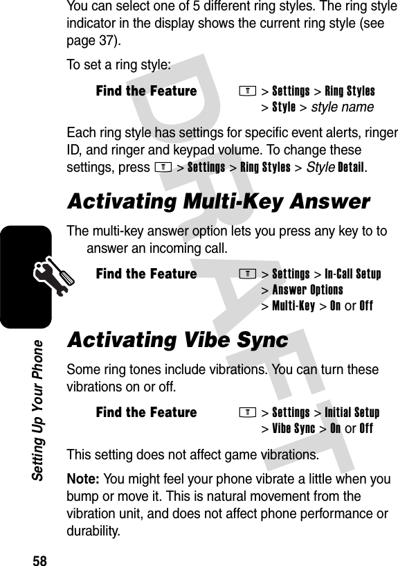 DRAFT 58Setting Up Your PhoneYou can select one of 5 different ring styles. The ring style indicator in the display shows the current ring style (see page 37).To set a ring style:Each ring style has settings for specific event alerts, ringer ID, and ringer and keypad volume. To change these settings, press M&gt;Settings &gt;Ring Styles &gt; StyleDetail.Activating Multi-Key AnswerThe multi-key answer option lets you press any key to to answer an incoming call.Activating Vibe SyncSome ring tones include vibrations. You can turn these vibrations on or off.This setting does not affect game vibrations.Note: You might feel your phone vibrate a little when you bump or move it. This is natural movement from the vibration unit, and does not affect phone performance or durability.Find the FeatureM&gt;Settings &gt;Ring Styles &gt;Style &gt; style nameFind the FeatureM&gt;Settings &gt;In-Call Setup &gt;Answer Options &gt;Multi-Key &gt;On or OffFind the FeatureM&gt;Settings &gt;Initial Setup &gt;Vibe Sync &gt;OnorOff