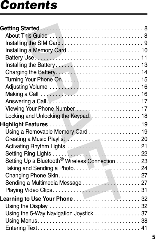 DRAFT 5ContentsGetting Started. . . . . . . . . . . . . . . . . . . . . . . . . . . . . . . . . .  8About This Guide  . . . . . . . . . . . . . . . . . . . . . . . . . . . . . . . 8Installing the SIM Card . . . . . . . . . . . . . . . . . . . . . . . . . . .  9Installing a Memory Card . . . . . . . . . . . . . . . . . . . . . . . . 10Battery Use. . . . . . . . . . . . . . . . . . . . . . . . . . . . . . . . . . . 11Installing the Battery . . . . . . . . . . . . . . . . . . . . . . . . . . . . 13Charging the Battery. . . . . . . . . . . . . . . . . . . . . . . . . . . . 14Turning Your Phone On. . . . . . . . . . . . . . . . . . . . . . . . . . 15Adjusting Volume  . . . . . . . . . . . . . . . . . . . . . . . . . . . . . . 16Making a Call  . . . . . . . . . . . . . . . . . . . . . . . . . . . . . . . . . 16Answering a Call. . . . . . . . . . . . . . . . . . . . . . . . . . . . . . . 17Viewing Your Phone Number  . . . . . . . . . . . . . . . . . . . . . 17Locking and Unlocking the Keypad. . . . . . . . . . . . . . . . .  18Highlight Features . . . . . . . . . . . . . . . . . . . . . . . . . . . . . . 19Using a Removable Memory Card . . . . . . . . . . . . . . . . .  19Creating a Music Playlist  . . . . . . . . . . . . . . . . . . . . . . . . 20Activating Rhythm Lights  . . . . . . . . . . . . . . . . . . . . . . . .  21Setting Ring Lights . . . . . . . . . . . . . . . . . . . . . . . . . . . . . 22Setting Up a Bluetooth® Wireless Connection . . . . . . . . 23Taking and Sending a Photo. . . . . . . . . . . . . . . . . . . . . .  24Changing Phone Skin . . . . . . . . . . . . . . . . . . . . . . . . . . .  27Sending a Multimedia Message . . . . . . . . . . . . . . . . . . .  27Playing Video Clips. . . . . . . . . . . . . . . . . . . . . . . . . . . . . 31Learning to Use Your Phone. . . . . . . . . . . . . . . . . . . . . .  32Using the Display . . . . . . . . . . . . . . . . . . . . . . . . . . . . . . 32Using the 5-Way Navigation Joystick . . . . . . . . . . . . . . . 37Using Menus. . . . . . . . . . . . . . . . . . . . . . . . . . . . . . . . . . 38Entering Text. . . . . . . . . . . . . . . . . . . . . . . . . . . . . . . . . .  41