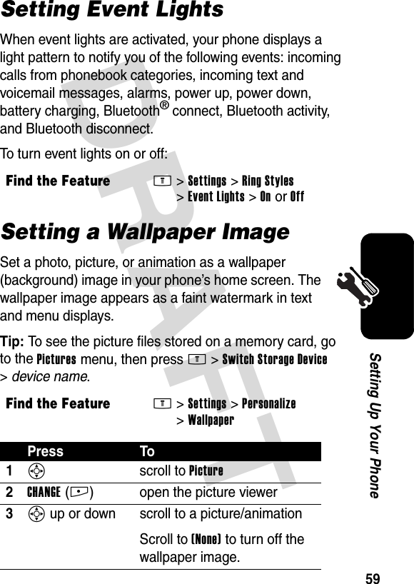 DRAFT 59Setting Up Your PhoneSetting Event LightsWhen event lights are activated, your phone displays a light pattern to notify you of the following events: incoming calls from phonebook categories, incoming text and voicemail messages, alarms, power up, power down, battery charging, Bluetooth® connect, Bluetooth activity, and Bluetooth disconnect.To turn event lights on or off:Setting a Wallpaper ImageSet a photo, picture, or animation as a wallpaper (background) image in your phone’s home screen. The wallpaper image appears as a faint watermark in text and menu displays.Tip: To see the picture files stored on a memory card, go to the Pictures menu, then press M&gt;Switch Storage Device &gt;device name.Find the FeatureM&gt;Settings &gt;Ring Styles &gt;Event Lights &gt;OnorOffFind the FeatureM&gt;Settings &gt;Personalize &gt;WallpaperPress To1S scroll to Picture2CHANGE(+) open the picture viewer3S up or down  scroll to a picture/animationScroll to (None) to turn off the wallpaper image.