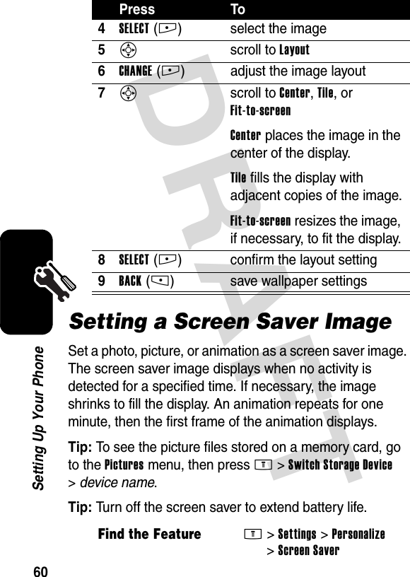 DRAFT 60Setting Up Your PhoneSetting a Screen Saver ImageSet a photo, picture, or animation as a screen saver image. The screen saver image displays when no activity is detected for a specified time. If necessary, the image shrinks to fill the display. An animation repeats for one minute, then the first frame of the animation displays.Tip: To see the picture files stored on a memory card, go to the Pictures menu, then press M&gt;Switch Storage Device &gt;device name.Tip: Turn off the screen saver to extend battery life.4SELECT(+) select the image5S scroll to Layout6CHANGE(+) adjust the image layout7S scroll to Center, Tile, or Fit-to-screenCenter places the image in the center of the display.Tile fills the display with adjacent copies of the image.Fit-to-screen resizes the image, if necessary, to fit the display.8SELECT(+) confirm the layout setting9BACK(-) save wallpaper settingsFind the FeatureM&gt;Settings &gt;Personalize &gt;Screen SaverPress To