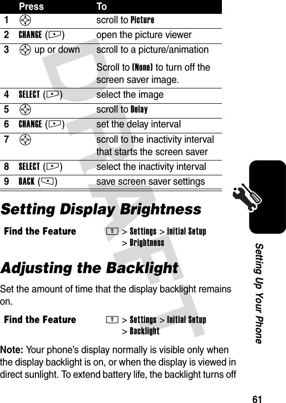 DRAFT 61Setting Up Your PhoneSetting Display BrightnessAdjusting the BacklightSet the amount of time that the display backlight remains on.Note: Your phone’s display normally is visible only when the display backlight is on, or when the display is viewed in direct sunlight. To extend battery life, the backlight turns off Press To1S scroll to Picture2CHANGE(+) open the picture viewer3S up or down  scroll to a picture/animationScroll to (None) to turn off the screen saver image.4SELECT(+) select the image5S scroll to Delay6CHANGE(+) set the delay interval7S  scroll to the inactivity interval that starts the screen saver8SELECT(+) select the inactivity interval9BACK(-) save screen saver settingsFind the FeatureM&gt;Settings &gt;Initial Setup &gt;BrightnessFind the FeatureM&gt;Settings &gt;Initial Setup &gt;Backlight