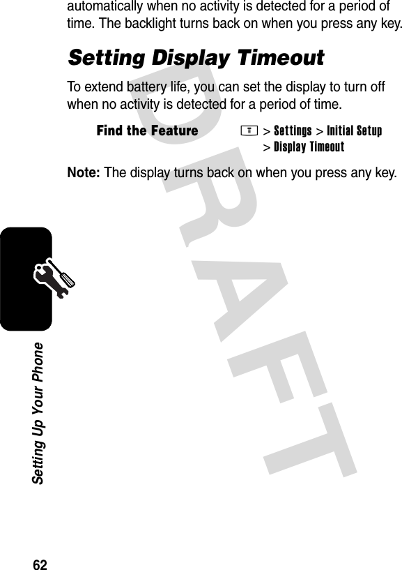 DRAFT 62Setting Up Your Phoneautomatically when no activity is detected for a period of time. The backlight turns back on when you press any key.Setting Display TimeoutTo extend battery life, you can set the display to turn off when no activity is detected for a period of time.Note: The display turns back on when you press any key.Find the FeatureM&gt;Settings &gt;Initial Setup &gt;Display Timeout