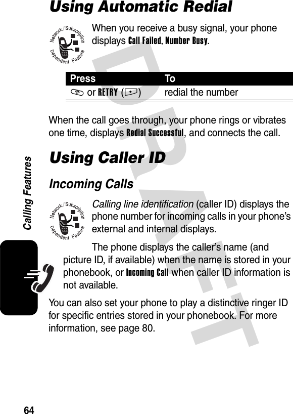 DRAFT 64Calling FeaturesUsing Automatic RedialWhen you receive a busy signal, your phone displays Call Failed, Number Busy.When the call goes through, your phone rings or vibrates one time, displays Redial Successful, and connects the call.Using Caller IDIncoming CallsCalling line identification (caller ID) displays the phone number for incoming calls in your phone’s external and internal displays.The phone displays the caller’s name (and picture ID, if available) when the name is stored in your phonebook, or Incoming Call when caller ID information is not available.You can also set your phone to play a distinctive ringer ID for specific entries stored in your phonebook. For more information, see page 80.Press ToN or RETRY(+) redial the number