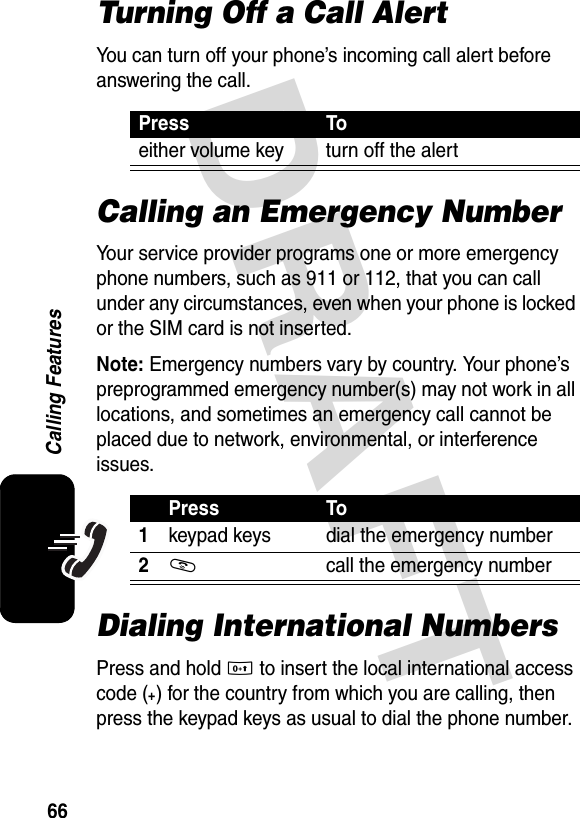 DRAFT 66Calling FeaturesTurning Off a Call AlertYou can turn off your phone’s incoming call alert before answering the call.Calling an Emergency NumberYour service provider programs one or more emergency phone numbers, such as 911 or 112, that you can call under any circumstances, even when your phone is locked or the SIM card is not inserted.Note: Emergency numbers vary by country. Your phone’s preprogrammed emergency number(s) may not work in all locations, and sometimes an emergency call cannot be placed due to network, environmental, or interference issues.Dialing International NumbersPress and hold 0 to insert the local international access code (+) for the country from which you are calling, then press the keypad keys as usual to dial the phone number.Press Toeither volume key turn off the alertPress To1keypad keys dial the emergency number2N  call the emergency number