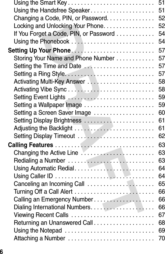 DRAFT 6Using the Smart Key . . . . . . . . . . . . . . . . . . . . . . . . . . .   51Using the Handsfree Speaker . . . . . . . . . . . . . . . . . . . .   51Changing a Code, PIN, or Password. . . . . . . . . . . . . . .   52Locking and Unlocking Your Phone. . . . . . . . . . . . . . . .   52If You Forget a Code, PIN, or Password . . . . . . . . . . . .   54Using the Phonebook . . . . . . . . . . . . . . . . . . . . . . . . . .   54Setting Up Your Phone. . . . . . . . . . . . . . . . . . . . . . . . . .   57Storing Your Name and Phone Number . . . . . . . . . . . .   57Setting the Time and Date  . . . . . . . . . . . . . . . . . . . . . .   57Setting a Ring Style. . . . . . . . . . . . . . . . . . . . . . . . . . . .   57Activating Multi-Key Answer  . . . . . . . . . . . . . . . . . . . . .   58Activating Vibe Sync . . . . . . . . . . . . . . . . . . . . . . . . . . .   58Setting Event Lights  . . . . . . . . . . . . . . . . . . . . . . . . . . .   59Setting a Wallpaper Image  . . . . . . . . . . . . . . . . . . . . . .   59Setting a Screen Saver Image  . . . . . . . . . . . . . . . . . . .   60Setting Display Brightness  . . . . . . . . . . . . . . . . . . . . . .   61Adjusting the Backlight . . . . . . . . . . . . . . . . . . . . . . . . .   61Setting Display Timeout  . . . . . . . . . . . . . . . . . . . . . . . .   62Calling Features . . . . . . . . . . . . . . . . . . . . . . . . . . . . . . .   63Changing the Active Line  . . . . . . . . . . . . . . . . . . . . . . .   63Redialing a Number  . . . . . . . . . . . . . . . . . . . . . . . . . . .   63Using Automatic Redial. . . . . . . . . . . . . . . . . . . . . . . . .   64Using Caller ID  . . . . . . . . . . . . . . . . . . . . . . . . . . . . . . .   64Canceling an Incoming Call  . . . . . . . . . . . . . . . . . . . . .   65Turning Off a Call Alert . . . . . . . . . . . . . . . . . . . . . . . . .   66Calling an Emergency Number . . . . . . . . . . . . . . . . . . .   66Dialing International Numbers. . . . . . . . . . . . . . . . . . . .   66Viewing Recent Calls  . . . . . . . . . . . . . . . . . . . . . . . . . .   67Returning an Unanswered Call . . . . . . . . . . . . . . . . . . .   68Using the Notepad  . . . . . . . . . . . . . . . . . . . . . . . . . . . .   69Attaching a Number  . . . . . . . . . . . . . . . . . . . . . . . . . . .   70