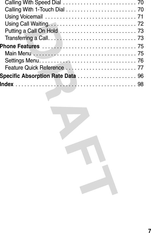 DRAFT 7Calling With Speed Dial . . . . . . . . . . . . . . . . . . . . . . . . .  70Calling With 1-Touch Dial . . . . . . . . . . . . . . . . . . . . . . . . 70Using Voicemail  . . . . . . . . . . . . . . . . . . . . . . . . . . . . . . . 71Using Call Waiting. . . . . . . . . . . . . . . . . . . . . . . . . . . . . .  72Putting a Call On Hold  . . . . . . . . . . . . . . . . . . . . . . . . . . 73Transferring a Call. . . . . . . . . . . . . . . . . . . . . . . . . . . . . .  73Phone Features . . . . . . . . . . . . . . . . . . . . . . . . . . . . . . . . 75Main Menu  . . . . . . . . . . . . . . . . . . . . . . . . . . . . . . . . . . .  75Settings Menu. . . . . . . . . . . . . . . . . . . . . . . . . . . . . . . . .  76Feature Quick Reference . . . . . . . . . . . . . . . . . . . . . . . .  77Specific Absorption Rate Data . . . . . . . . . . . . . . . . . . . . 96Index . . . . . . . . . . . . . . . . . . . . . . . . . . . . . . . . . . . . . . . . . 98