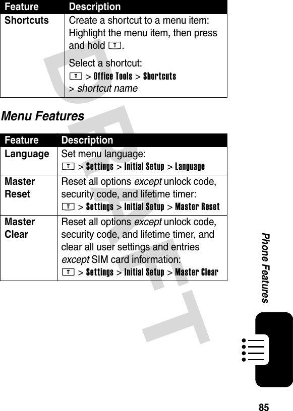 DRAFT 85Phone FeaturesMenu FeaturesShortcuts  Create a shortcut to a menu item:Highlight the menu item, then press and hold M.Select a shortcut:M &gt;Office Tools &gt;Shortcuts &gt;shortcut nameFeature DescriptionLanguage Set menu language:M &gt;Settings &gt;Initial Setup &gt;LanguageMaster Reset Reset all options except unlock code, security code, and lifetime timer:M &gt;Settings &gt;Initial Setup &gt;Master ResetMaster Clear Reset all options except unlock code, security code, and lifetime timer, and clear all user settings and entries except SIM card information:M &gt;Settings &gt;Initial Setup &gt;Master ClearFeature Description