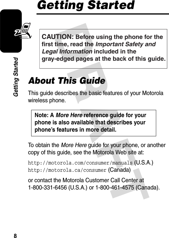 DRAFT 8Getting StartedGetting StartedAbout This GuideThis guide describes the basic features of your Motorola wireless phone.To obtain the More Here guide for your phone, or another copy of this guide, see the Motorola Web site at:http://motorola.com/consumer/manuals (U.S.A.)http://motorola.ca/consumer (Canada)or contact the Motorola Customer Call Center at 1-800-331-6456 (U.S.A.) or 1-800-461-4575 (Canada).CAUTION: Before using the phone for thefirst time, read the Important Safety and Legal Information included in the gray-edged pages at the back of this guide.032259oNote: A More Here reference guide for your phone is also available that describes your phone’s features in more detail. 