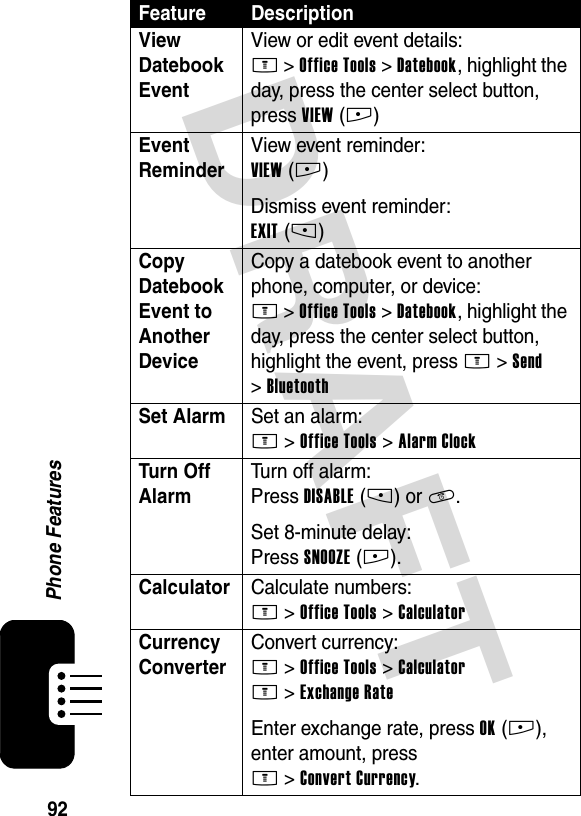 DRAFT 92Phone FeaturesView Datebook Event View or edit event details:M &gt;Office Tools &gt;Datebook, highlight the day, press the center select button, press VIEW(+)Event Reminder View event reminder:VIEW(+)Dismiss event reminder:EXIT(-)Copy Datebook Event to Another Device Copy a datebook event to another phone, computer, or device:M &gt;Office Tools &gt;Datebook, highlight the day, press the center select button, highlight the event, press M &gt;Send &gt;BluetoothSet Alarm Set an alarm:M &gt;Office Tools &gt;Alarm ClockTurn Off Alarm Turn off alarm:Press DISABLE(-) or O.Set 8-minute delay:Press SNOOZE(+).Calculator Calculate numbers:M &gt;Office Tools &gt;CalculatorCurrency Converter Convert currency:M &gt;Office Tools &gt;CalculatorM &gt;Exchange RateEnter exchange rate, press OK(+), enter amount, press M&gt;Convert Currency.Feature Description