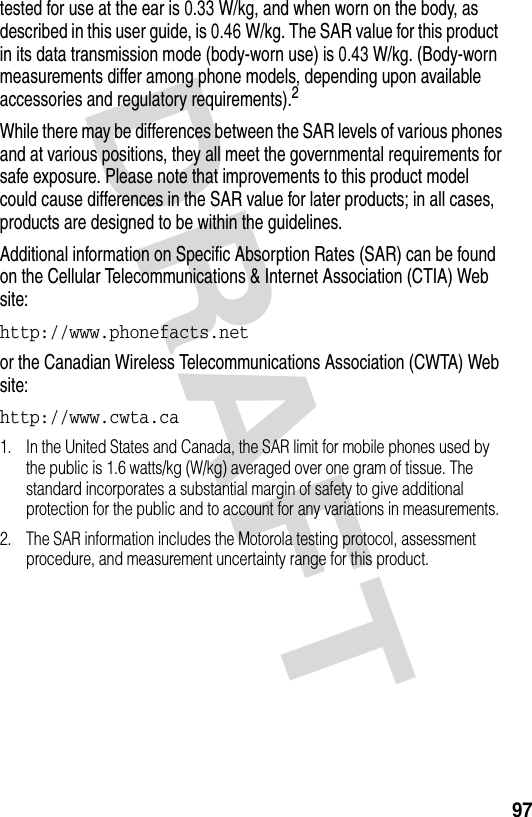 DRAFT 97tested for use at the ear is 0.33 W/kg, and when worn on the body, as described in this user guide, is 0.46 W/kg. The SAR value for this product in its data transmission mode (body-worn use) is 0.43 W/kg. (Body-worn measurements differ among phone models, depending upon available accessories and regulatory requirements).2While there may be differences between the SAR levels of various phones and at various positions, they all meet the governmental requirements for safe exposure. Please note that improvements to this product model could cause differences in the SAR value for later products; in all cases, products are designed to be within the guidelines.Additional information on Specific Absorption Rates (SAR) can be found on the Cellular Telecommunications &amp; Internet Association (CTIA) Web site:http://www.phonefacts.net or the Canadian Wireless Telecommunications Association (CWTA) Web site:http://www.cwta.ca 1. In the United States and Canada, the SAR limit for mobile phones used by the public is 1.6 watts/kg (W/kg) averaged over one gram of tissue. The standard incorporates a substantial margin of safety to give additional protection for the public and to account for any variations in measurements.2. The SAR information includes the Motorola testing protocol, assessment procedure, and measurement uncertainty range for this product.