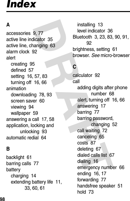 DRAFT 98IndexAaccessories  9, 77active line indicator  35active line, changing  63alarm clock  92alertcreating  95defined  57setting  16, 57, 83turning off  16, 66animationdownloading  78, 93screen saver  60viewing  94wallpaper  59answering a call  17, 58application, locking and unlocking  93automatic redial  64Bbacklight  61barring calls  77batterycharging  14extending battery life  11, 33, 60, 61installing  13level indicator  36Bluetooth  3, 23, 83, 90, 91, 92brightness, setting  61browser. See micro-browserCcalculator  92calladding digits after phone number  68alert, turning off  16, 66answering  17barring  77barring password, changing  52call waiting  72canceling  65costs  87deleting  67dialed calls list  67dialing  16emergency number  66ending  16, 17forwarding  77handsfree speaker  51hold  73