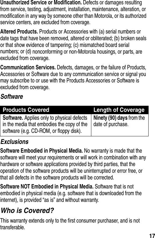  17Unauthorized Service or Modification. Defects or damages resulting from service, testing, adjustment, installation, maintenance, alteration, or modification in any way by someone other than Motorola, or its authorized service centers, are excluded from coverage.Altered Products. Products or Accessories with (a) serial numbers or date tags that have been removed, altered or obliterated; (b) broken seals or that show evidence of tampering; (c) mismatched board serial numbers; or (d) nonconforming or non-Motorola housings, or parts, are excluded from coverage.Communication Services. Defects, damages, or the failure of Products, Accessories or Software due to any communication service or signal you may subscribe to or use with the Products Accessories or Software is excluded from coverage.SoftwareExclusionsSoftware Embodied in Physical Media. No warranty is made that the software will meet your requirements or will work in combination with any hardware or software applications provided by third parties, that the operation of the software products will be uninterrupted or error free, or that all defects in the software products will be corrected.Software NOT Embodied in Physical Media. Software that is not embodied in physical media (e.g. software that is downloaded from the internet), is provided “as is” and without warranty.Who is Covered?This warranty extends only to the first consumer purchaser, and is not transferable.Products Covered Length of CoverageSoftware. Applies only to physical defects in the media that embodies the copy of the software (e.g. CD-ROM, or floppy disk).Ninety (90) days from the date of purchase.