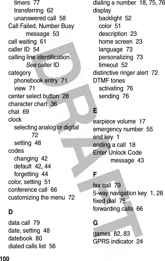 100 timers  77transferring  62unanswered call  58Call Failed, Number Busy message  53call waiting  61caller ID  54calling line identification. See caller IDcategoryphonebook entry  71view  71center select button  28character chart  36chat  69clockselecting analog or digital  72setting  48codeschanging  42default  42, 44forgetting  44color, setting  51conference call  66customizing the menu  72Ddata call  79date, setting  48datebook  80dialed calls list  56dialing a number  18, 75, 76displaybacklight  52color  51description  23home screen  23language  73personalizing  73timeout  52distinctive ringer alert  72DTMF tonesactivating  76sending  76Eearpiece volume  17emergency number  55end key  1ending a call  18Enter Unlock Code message  43Ffax call  795-way navigation key  1, 28fixed dial  75forwarding calls  66Ggames  82, 83GPRS indicator  24