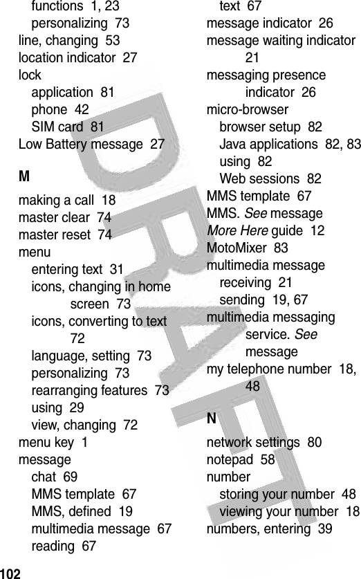 102 functions  1, 23personalizing  73line, changing  53location indicator  27lockapplication  81phone  42SIM card  81Low Battery message  27Mmaking a call  18master clear  74master reset  74menuentering text  31icons, changing in home screen  73icons, converting to text  72language, setting  73personalizing  73rearranging features  73using  29view, changing  72menu key  1messagechat  69MMS template  67MMS, defined  19multimedia message  67reading  67text  67message indicator  26message waiting indicator  21messaging presence indicator  26micro-browserbrowser setup  82Java applications  82, 83using  82Web sessions  82MMS template  67MMS. See messageMore Here guide  12MotoMixer  83multimedia messagereceiving  21sending  19, 67multimedia messaging service. See messagemy telephone number  18, 48Nnetwork settings  80notepad  58numberstoring your number  48viewing your number  18numbers, entering  39