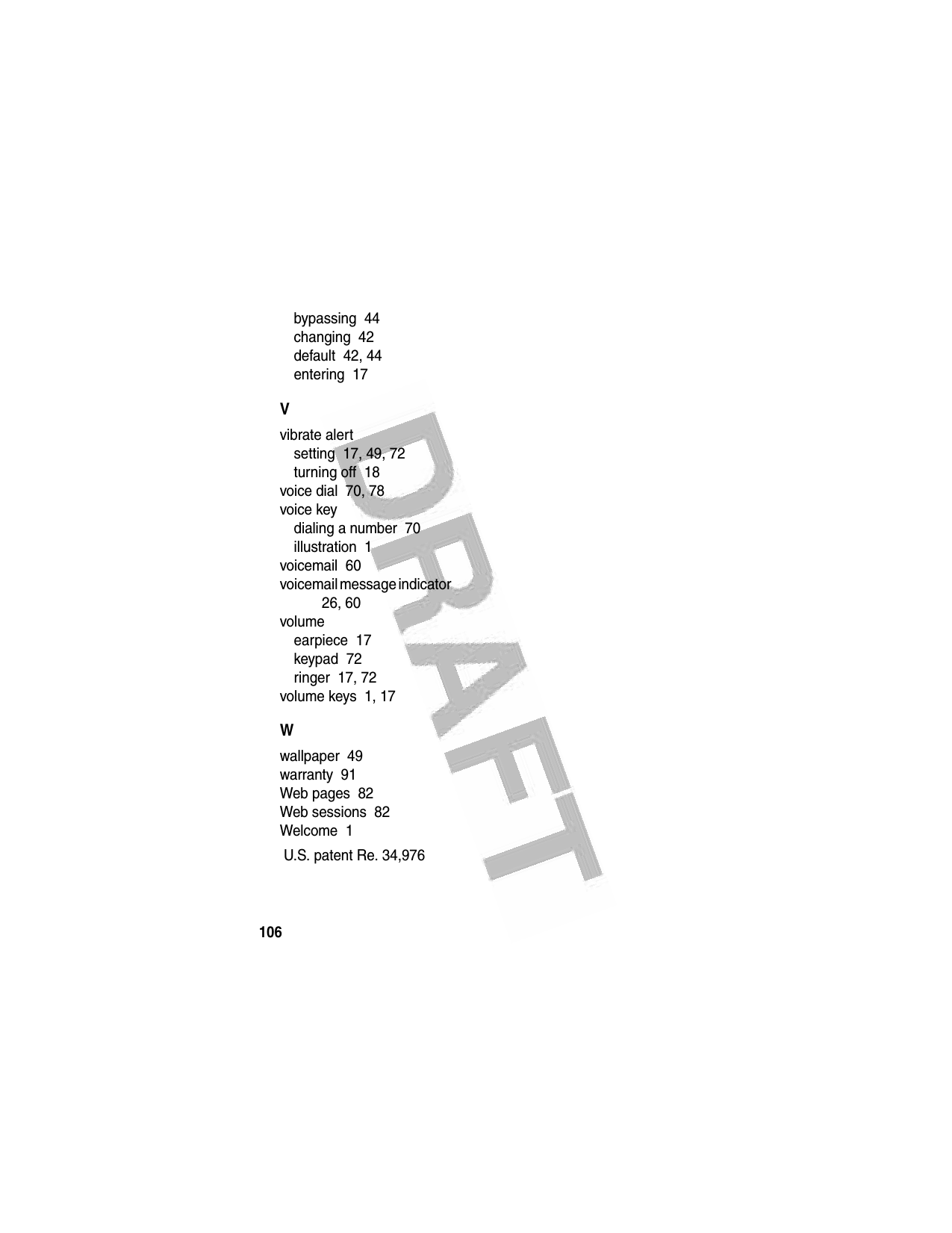 106 bypassing  44changing  42default  42, 44entering  17Vvibrate alertsetting  17, 49, 72turning off  18voice dial  70, 78voice keydialing a number  70illustration  1voicemail  60voicemail message indicator  26, 60volumeearpiece  17keypad  72ringer  17, 72volume keys  1, 17Wwallpaper  49warranty  91Web pages  82Web sessions  82Welcome  1 U.S. patent Re. 34,976