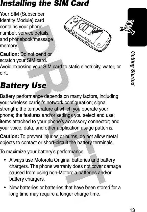 13Getting Started Installing the SIM CardYour SIM (Subscriber Identity Module) card contains your phone number, service details, and phonebook/message memory.Caution: Do not bend or scratch your SIM card. Avoid exposing your SIM card to static electricity, water, or dirt.Battery UseBattery performance depends on many factors, including your wireless carrier’s network configuration; signal strength; the temperature at which you operate your phone; the features and/or settings you select and use; items attached to your phone’s accessory connector; and your voice, data, and other application usage patterns.Caution: To prevent injuries or burns, do not allow metal objects to contact or short-circuit the battery terminals.To maximize your battery’s performance:•Always use Motorola Original batteries and battery chargers. The phone warranty does not cover damage caused from using non-Motorola batteries and/or battery chargers.•New batteries or batteries that have been stored for a long time may require a longer charge time.040075o