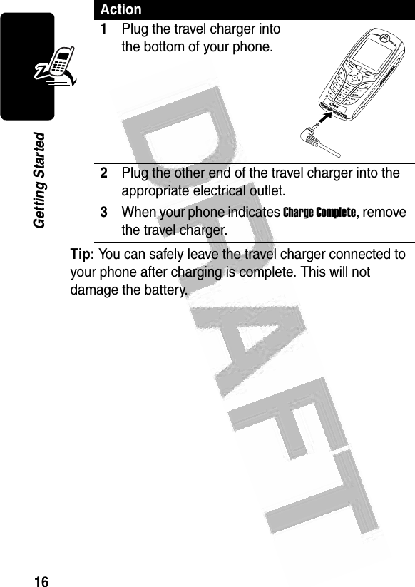 16Getting Started Tip: You can safely leave the travel charger connected to your phone after charging is complete. This will not damage the battery.Action1Plug the travel charger into the bottom of your phone.2Plug the other end of the travel charger into the appropriate electrical outlet.3When your phone indicates Charge Complete, remove the travel charger.040076o