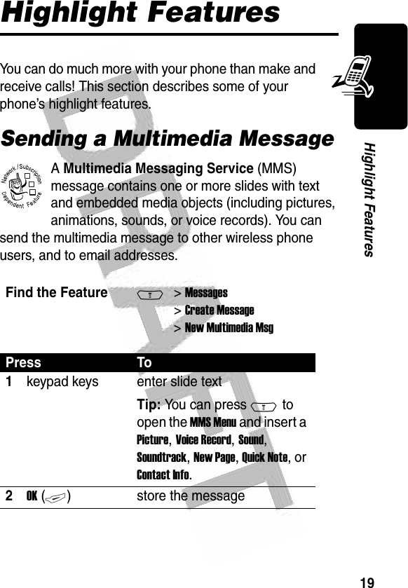 19Highlight Features Highlight FeaturesYou can do much more with your phone than make and receive calls! This section describes some of your phone’s highlight features.Sending a Multimedia MessageA Multimedia Messaging Service (MMS) message contains one or more slides with text and embedded media objects (including pictures, animations, sounds, or voice records). You can send the multimedia message to other wireless phone users, and to email addresses.Find the FeatureM&gt; Messages &gt; Create Message &gt; New Multimedia MsgPress To1keypad keys enter slide textTip: You can press M to open the MMS Menu and insert a Picture, Voice Record, Sound, Soundtrack, New Page, Quick Note, or Contact Info.2OK (+)store the message032380o