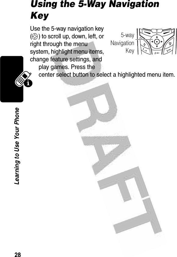 28Learning to Use Your Phone Using the 5-Way Navigation KeyUse the 5-way navigation key (S) to scroll up, down, left, or right through the menu system, highlight menu items, change feature settings, and play games. Press the center select button to select a highlighted menu item.040077o5-wayNavigationKey