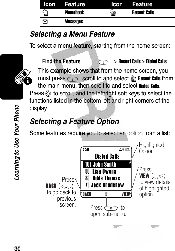 30Learning to Use Your Phone Selecting a Menu FeatureTo select a menu feature, starting from the home screen:This example shows that from the home screen, you must press M, scroll to and select s Recent Calls from the main menu, then scroll to and select Dialed Calls. Press S to scroll, and the left/right soft keys to select the functions listed in the bottom left and right corners of the display.Selecting a Feature OptionSome features require you to select an option from a list:nPhonebooksRecent CallseMessages   Find the FeatureM&gt; Recent Calls &gt; Dialed Calls Icon Feature  Icon Feature 040082oPress BACK (-) to go back to previous screen.BACK VIEW Dialed Calls  10) John Smith 9)  Lisa Owens 8)  Adda Thomas 7) Jack BradshawHighlighted OptionPress VIEW (+) to view details of highlighted option.Press M to open sub-menu.