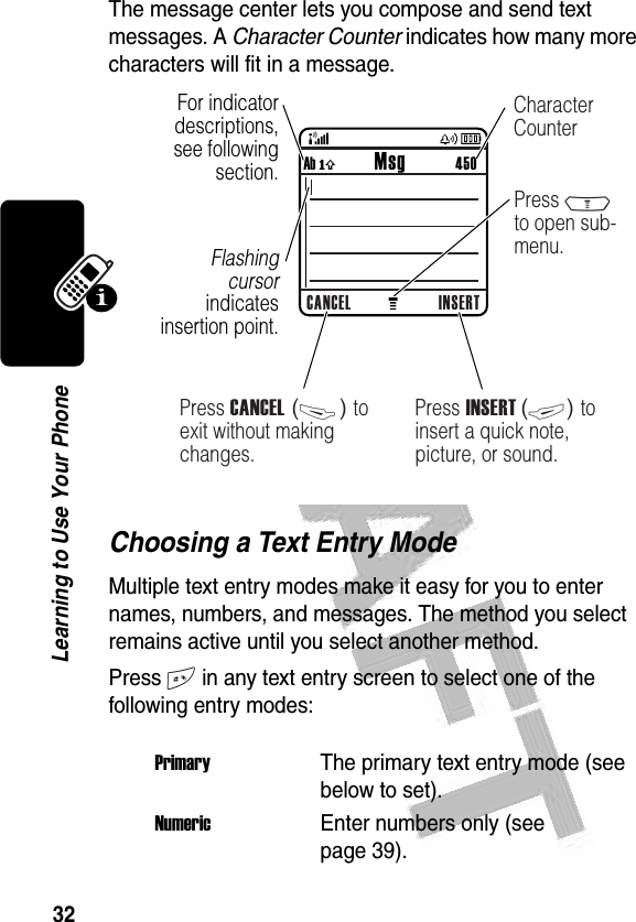 32Learning to Use Your Phone The message center lets you compose and send text messages. A Character Counter indicates how many more characters will fit in a message. Choosing a Text Entry ModeMultiple text entry modes make it easy for you to enter names, numbers, and messages. The method you select remains active until you select another method.Press # in any text entry screen to select one of the following entry modes:PrimaryThe primary text entry mode (see below to set).NumericEnter numbers only (see page 39).032356bCANCEL INSERTAb ó           Msg          450040084oFor indicator descriptions, see following section.Flashing cursor indicates insertion point.Press INSERT (+) to insert a quick note, picture, or sound.Press M to open sub-menu.Press CANCEL (-) to exit without making changes.Character Counter