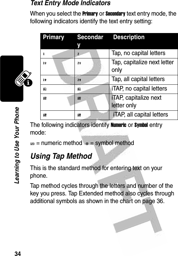 34Learning to Use Your Phone Text Entry Mode IndicatorsWhen you select the Primary or Secondary text entry mode, the following indicators identify the text entry setting:The following indicators identify Numeric or Symbol entry mode:W = numeric method  [ = symbol method Using Tap MethodThis is the standard method for entering text on your phone.Tap method cycles through the letters and number of the key you press. Tap Extended method also cycles through additional symbols as shown in the chart on page 36.Primary Secondary Descriptiong mTap, no capital lettersh qTap, capitalize next letter onlyf lTap, all capital lettersj piTAP, no capital lettersk niTAP, capitalize next letter onlyi o iTAP, all capital letters