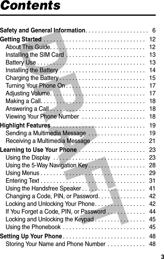 3 ContentsSafety and General Information. . . . . . . . . . . . . . . . . . . .   6Getting Started . . . . . . . . . . . . . . . . . . . . . . . . . . . . . . . .   12About This Guide. . . . . . . . . . . . . . . . . . . . . . . . . . . . . .   12Installing the SIM Card . . . . . . . . . . . . . . . . . . . . . . . . .   13Battery Use . . . . . . . . . . . . . . . . . . . . . . . . . . . . . . . . . .   13Installing the Battery . . . . . . . . . . . . . . . . . . . . . . . . . . .   14Charging the Battery . . . . . . . . . . . . . . . . . . . . . . . . . . .   15Turning Your Phone On . . . . . . . . . . . . . . . . . . . . . . . . .   17Adjusting Volume. . . . . . . . . . . . . . . . . . . . . . . . . . . . . .   17Making a Call. . . . . . . . . . . . . . . . . . . . . . . . . . . . . . . . .   18Answering a Call . . . . . . . . . . . . . . . . . . . . . . . . . . . . . .   18Viewing Your Phone Number  . . . . . . . . . . . . . . . . . . . .   18Highlight Features . . . . . . . . . . . . . . . . . . . . . . . . . . . . .   19Sending a Multimedia Message  . . . . . . . . . . . . . . . . . .   19Receiving a Multimedia Message . . . . . . . . . . . . . . . . .   21Learning to Use Your Phone . . . . . . . . . . . . . . . . . . . . .   23Using the Display  . . . . . . . . . . . . . . . . . . . . . . . . . . . . .   23Using the 5-Way Navigation Key . . . . . . . . . . . . . . . . . .   28Using Menus . . . . . . . . . . . . . . . . . . . . . . . . . . . . . . . . .   29Entering Text . . . . . . . . . . . . . . . . . . . . . . . . . . . . . . . . .   31Using the Handsfree Speaker . . . . . . . . . . . . . . . . . . . .   41Changing a Code, PIN, or Password. . . . . . . . . . . . . . .   42Locking and Unlocking Your Phone. . . . . . . . . . . . . . . .   42If You Forget a Code, PIN, or Password . . . . . . . . . . . .   44Locking and Unlocking the Keypad . . . . . . . . . . . . . . . .   45Using the Phonebook . . . . . . . . . . . . . . . . . . . . . . . . . .   45Setting Up Your Phone. . . . . . . . . . . . . . . . . . . . . . . . . .   48Storing Your Name and Phone Number . . . . . . . . . . . .   48