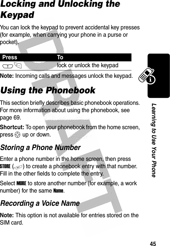 45Learning to Use Your Phone Locking and Unlocking the KeypadYou can lock the keypad to prevent accidental key presses (for example, when carrying your phone in a purse or pocket).Note: Incoming calls and messages unlock the keypad.Using the PhonebookThis section briefly describes basic phonebook operations. For more information about using the phonebook, see page 69.Shortcut: To open your phonebook from the home screen, press S up or down.Storing a Phone NumberEnter a phone number in the home screen, then press STORE (+) to create a phonebook entry with that number. Fill in the other fields to complete the entry.Select MORE to store another number (for example, a work number) for the same Name.Recording a Voice NameNote: This option is not available for entries stored on the SIM card.Press ToM*lock or unlock the keypad