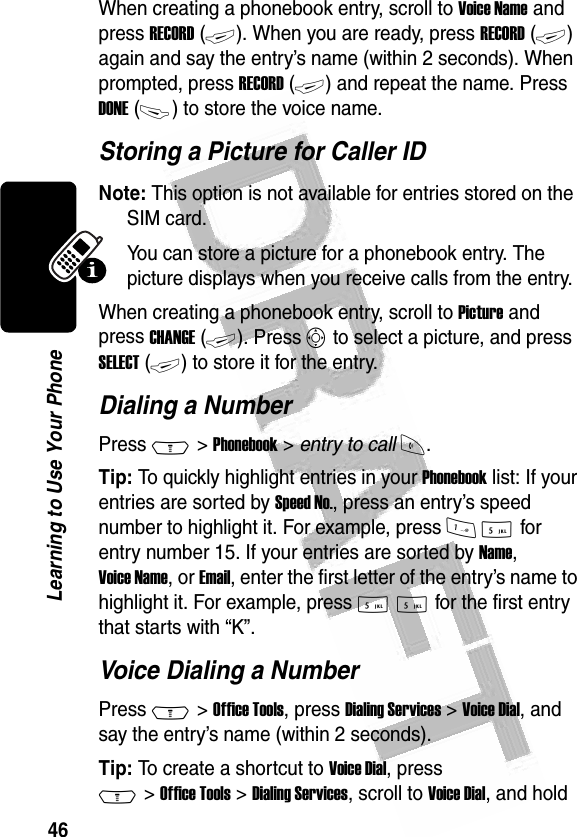 46Learning to Use Your Phone When creating a phonebook entry, scroll to Voice Name and press RECORD (+). When you are ready, press RECORD (+) again and say the entry’s name (within 2 seconds). When prompted, press RECORD (+) and repeat the name. Press DONE (-) to store the voice name.Storing a Picture for Caller IDNote: This option is not available for entries stored on the SIM card.You can store a picture for a phonebook entry. The picture displays when you receive calls from the entry.When creating a phonebook entry, scroll to Picture and press CHANGE (+). Press S to select a picture, and press SELECT (+) to store it for the entry.Dialing a NumberPress M &gt; Phonebook &gt; entry to call N.Tip: To quickly highlight entries in your Phonebook list: If your entries are sorted by Speed No., press an entry’s speed number to highlight it. For example, press 1 5 for entry number 15. If your entries are sorted by Name, Voice Name, or Email, enter the first letter of the entry’s name to highlight it. For example, press 5 5 for the first entry that starts with “K”.Voice Dialing a NumberPress M &gt; Office Tools, press Dialing Services &gt; Voice Dial, and say the entry’s name (within 2 seconds).Tip: To create a shortcut to Voice Dial, press M &gt; Office Tools &gt; Dialing Services, scroll to Voice Dial, and hold 