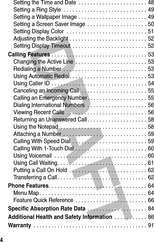 4 Setting the Time and Date  . . . . . . . . . . . . . . . . . . . . . . . 48Setting a Ring Style  . . . . . . . . . . . . . . . . . . . . . . . . . . . . 49Setting a Wallpaper Image . . . . . . . . . . . . . . . . . . . . . . . 49Setting a Screen Saver Image  . . . . . . . . . . . . . . . . . . . . 50Setting Display Color  . . . . . . . . . . . . . . . . . . . . . . . . . . . 51Adjusting the Backlight . . . . . . . . . . . . . . . . . . . . . . . . . . 52Setting Display Timeout  . . . . . . . . . . . . . . . . . . . . . . . . . 52Calling Features . . . . . . . . . . . . . . . . . . . . . . . . . . . . . . . . 53Changing the Active Line . . . . . . . . . . . . . . . . . . . . . . . . 53Redialing a Number  . . . . . . . . . . . . . . . . . . . . . . . . . . . . 53Using Automatic Redial. . . . . . . . . . . . . . . . . . . . . . . . . . 53Using Caller ID . . . . . . . . . . . . . . . . . . . . . . . . . . . . . . . . 54Canceling an Incoming Call  . . . . . . . . . . . . . . . . . . . . . . 55Calling an Emergency Number. . . . . . . . . . . . . . . . . . . . 55Dialing International Numbers  . . . . . . . . . . . . . . . . . . . . 56Viewing Recent Calls  . . . . . . . . . . . . . . . . . . . . . . . . . . . 56Returning an Unanswered Call . . . . . . . . . . . . . . . . . . . . 58Using the Notepad  . . . . . . . . . . . . . . . . . . . . . . . . . . . . . 58Attaching a Number  . . . . . . . . . . . . . . . . . . . . . . . . . . . . 59Calling With Speed Dial  . . . . . . . . . . . . . . . . . . . . . . . . . 59Calling With 1-Touch Dial . . . . . . . . . . . . . . . . . . . . . . . . 60Using Voicemail  . . . . . . . . . . . . . . . . . . . . . . . . . . . . . . . 60Using Call Waiting. . . . . . . . . . . . . . . . . . . . . . . . . . . . . . 61Putting a Call On Hold  . . . . . . . . . . . . . . . . . . . . . . . . . . 62Transferring a Call. . . . . . . . . . . . . . . . . . . . . . . . . . . . . . 62Phone Features. . . . . . . . . . . . . . . . . . . . . . . . . . . . . . . . . 64Menu Map. . . . . . . . . . . . . . . . . . . . . . . . . . . . . . . . . . . . 64Feature Quick Reference . . . . . . . . . . . . . . . . . . . . . . . . 66Specific Absorption Rate Data . . . . . . . . . . . . . . . . . . . . 84Additional Health and Safety Information . . . . . . . . . . . 86Warranty . . . . . . . . . . . . . . . . . . . . . . . . . . . . . . . . . . . . . . 91