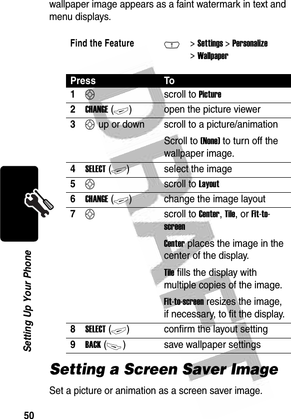 50Setting Up Your Phone wallpaper image appears as a faint watermark in text and menu displays.Setting a Screen Saver ImageSet a picture or animation as a screen saver image.Find the FeatureM&gt; Settings &gt; Personalize &gt; WallpaperPress To1Sscroll to Picture2CHANGE (+)open the picture viewer3S up or down  scroll to a picture/animationScroll to (None) to turn off the wallpaper image.4SELECT (+)select the image5Sscroll to Layout6CHANGE (+)change the image layout7Sscroll to Center, Tile, or Fit-to-screenCenter places the image in the center of the display.Tile fills the display with multiple copies of the image.Fit-to-screen resizes the image, if necessary, to fit the display.8SELECT (+)confirm the layout setting9BACK (-)save wallpaper settings