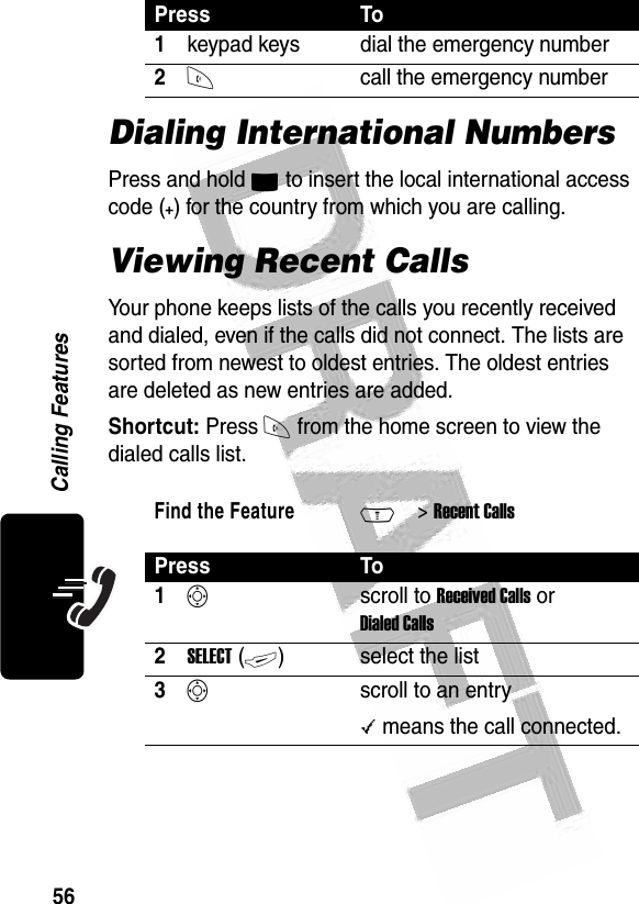 56Calling Features Dialing International NumbersPress and hold 0 to insert the local international access code (+) for the country from which you are calling.Viewing Recent CallsYour phone keeps lists of the calls you recently received and dialed, even if the calls did not connect. The lists are sorted from newest to oldest entries. The oldest entries are deleted as new entries are added.Shortcut: Press N from the home screen to view the dialed calls list.Press To1keypad keys dial the emergency number2Ncall the emergency numberFind the FeatureM&gt; Recent CallsPress To1Sscroll to Received Calls or Dialed Calls2SELECT (+)select the list3Sscroll to an entry\ means the call connected.