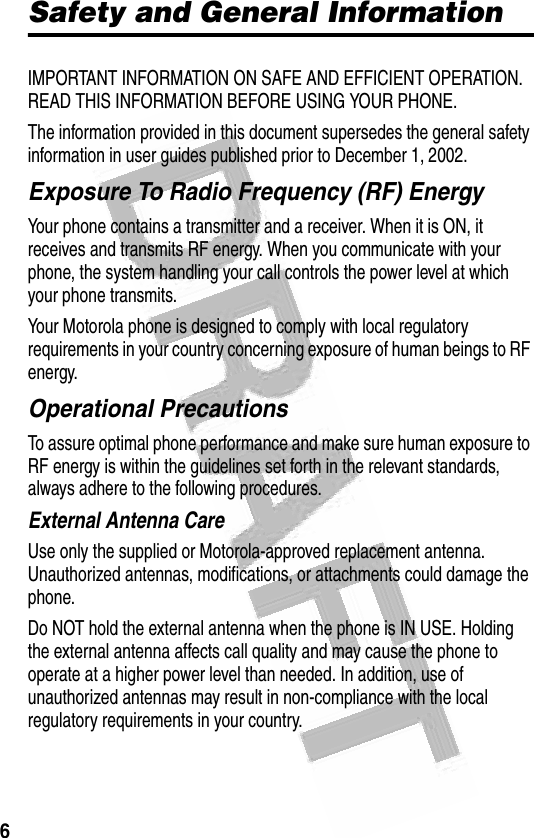 6 Safety and General InformationIMPORTANT INFORMATION ON SAFE AND EFFICIENT OPERATION. READ THIS INFORMATION BEFORE USING YOUR PHONE.The information provided in this document supersedes the general safety information in user guides published prior to December 1, 2002.Exposure To Radio Frequency (RF) EnergyYour phone contains a transmitter and a receiver. When it is ON, it receives and transmits RF energy. When you communicate with your phone, the system handling your call controls the power level at which your phone transmits.Your Motorola phone is designed to comply with local regulatory requirements in your country concerning exposure of human beings to RF energy.Operational PrecautionsTo assure optimal phone performance and make sure human exposure to RF energy is within the guidelines set forth in the relevant standards, always adhere to the following procedures.External Antenna CareUse only the supplied or Motorola-approved replacement antenna. Unauthorized antennas, modifications, or attachments could damage the phone.Do NOT hold the external antenna when the phone is IN USE. Holding the external antenna affects call quality and may cause the phone to operate at a higher power level than needed. In addition, use of unauthorized antennas may result in non-compliance with the local regulatory requirements in your country.