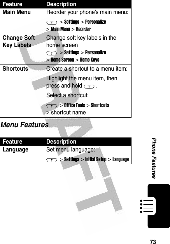 73Phone Features Menu FeaturesMain Menu Reorder your phone’s main menu:M &gt; Settings &gt; Personalize &gt; Main Menu &gt; ReorderChange Soft Key LabelsChange soft key labels in the home screen M &gt; Settings &gt; Personalize &gt; Home Screen &gt; Home KeysShortcuts Create a shortcut to a menu item:Highlight the menu item, then press and hold M.Select a shortcut:M &gt; Office Tools &gt; Shortcuts &gt; shortcut nameFeature DescriptionLanguageSet menu language:M &gt; Settings &gt; Initial Setup &gt; LanguageFeature Description