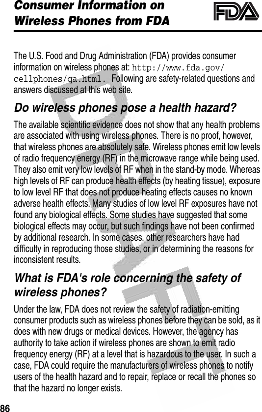 86 Consumer Information on Wireless Phones from FDAAdditional Health and Safety InformationThe U.S. Food and Drug Administration (FDA) provides consumer information on wireless phones at: http://www.fda.gov/cellphones/qa.html. Following are safety-related questions and answers discussed at this web site.Do wireless phones pose a health hazard?The available scientific evidence does not show that any health problems are associated with using wireless phones. There is no proof, however, that wireless phones are absolutely safe. Wireless phones emit low levels of radio frequency energy (RF) in the microwave range while being used. They also emit very low levels of RF when in the stand-by mode. Whereas high levels of RF can produce health effects (by heating tissue), exposure to low level RF that does not produce heating effects causes no known adverse health effects. Many studies of low level RF exposures have not found any biological effects. Some studies have suggested that some biological effects may occur, but such findings have not been confirmed by additional research. In some cases, other researchers have had difficulty in reproducing those studies, or in determining the reasons for inconsistent results.What is FDA&apos;s role concerning the safety of wireless phones?Under the law, FDA does not review the safety of radiation-emitting consumer products such as wireless phones before they can be sold, as it does with new drugs or medical devices. However, the agency has authority to take action if wireless phones are shown to emit radio frequency energy (RF) at a level that is hazardous to the user. In such a case, FDA could require the manufacturers of wireless phones to notify users of the health hazard and to repair, replace or recall the phones so that the hazard no longer exists.032372o