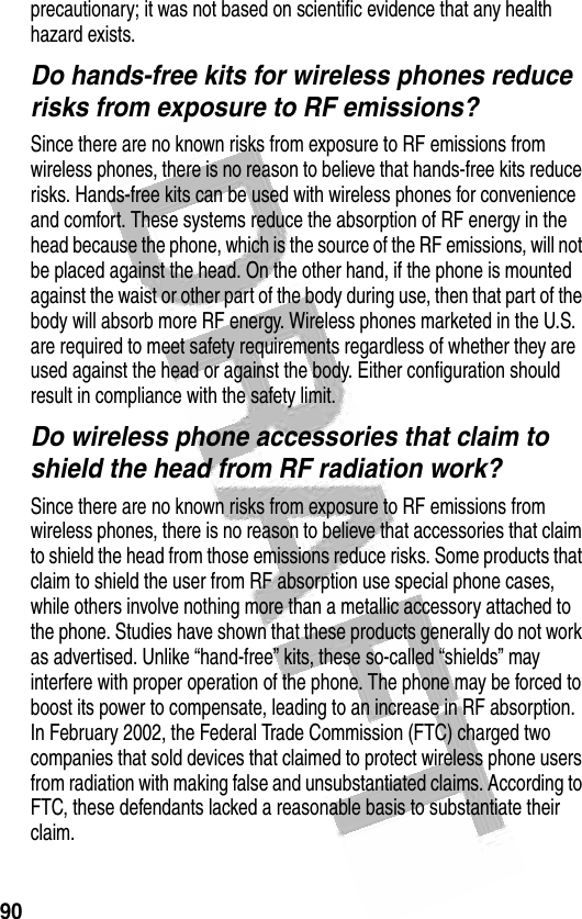 90 precautionary; it was not based on scientific evidence that any health hazard exists.Do hands-free kits for wireless phones reduce risks from exposure to RF emissions?Since there are no known risks from exposure to RF emissions from wireless phones, there is no reason to believe that hands-free kits reduce risks. Hands-free kits can be used with wireless phones for convenience and comfort. These systems reduce the absorption of RF energy in the head because the phone, which is the source of the RF emissions, will not be placed against the head. On the other hand, if the phone is mounted against the waist or other part of the body during use, then that part of the body will absorb more RF energy. Wireless phones marketed in the U.S. are required to meet safety requirements regardless of whether they are used against the head or against the body. Either configuration should result in compliance with the safety limit.Do wireless phone accessories that claim to shield the head from RF radiation work?Since there are no known risks from exposure to RF emissions from wireless phones, there is no reason to believe that accessories that claim to shield the head from those emissions reduce risks. Some products that claim to shield the user from RF absorption use special phone cases, while others involve nothing more than a metallic accessory attached to the phone. Studies have shown that these products generally do not work as advertised. Unlike “hand-free” kits, these so-called “shields” may interfere with proper operation of the phone. The phone may be forced to boost its power to compensate, leading to an increase in RF absorption. In February 2002, the Federal Trade Commission (FTC) charged two companies that sold devices that claimed to protect wireless phone users from radiation with making false and unsubstantiated claims. According to FTC, these defendants lacked a reasonable basis to substantiate their claim.