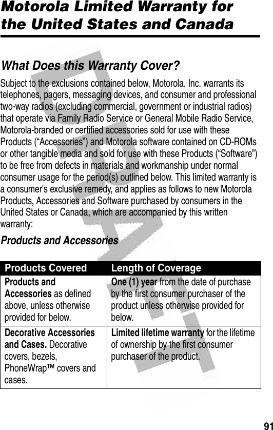 91 Motorola Limited Warranty for the United States and CanadaWarrantyWhat Does this Warranty Cover?Subject to the exclusions contained below, Motorola, Inc. warrants its telephones, pagers, messaging devices, and consumer and professional two-way radios (excluding commercial, government or industrial radios) that operate via Family Radio Service or General Mobile Radio Service, Motorola-branded or certified accessories sold for use with these Products (“Accessories”) and Motorola software contained on CD-ROMs or other tangible media and sold for use with these Products (“Software”) to be free from defects in materials and workmanship under normal consumer usage for the period(s) outlined below. This limited warranty is a consumer&apos;s exclusive remedy, and applies as follows to new Motorola Products, Accessories and Software purchased by consumers in the United States or Canada, which are accompanied by this written warranty:Products and AccessoriesProducts Covered Length of CoverageProducts and Accessories as defined above, unless otherwise provided for below.One (1) year from the date of purchase by the first consumer purchaser of the product unless otherwise provided for below.Decorative Accessories and Cases. Decorative covers, bezels, PhoneWrap™ covers and cases.Limited lifetime warranty for the lifetime of ownership by the first consumer purchaser of the product.