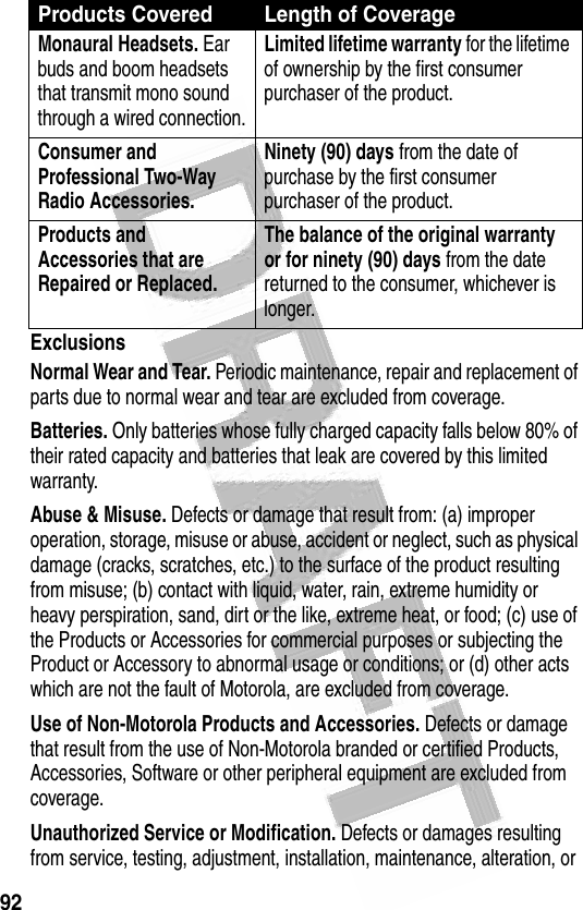 92 ExclusionsNormal Wear and Tear. Periodic maintenance, repair and replacement of parts due to normal wear and tear are excluded from coverage.Batteries. Only batteries whose fully charged capacity falls below 80% of their rated capacity and batteries that leak are covered by this limited warranty.Abuse &amp; Misuse. Defects or damage that result from: (a) improper operation, storage, misuse or abuse, accident or neglect, such as physical damage (cracks, scratches, etc.) to the surface of the product resulting from misuse; (b) contact with liquid, water, rain, extreme humidity or heavy perspiration, sand, dirt or the like, extreme heat, or food; (c) use of the Products or Accessories for commercial purposes or subjecting the Product or Accessory to abnormal usage or conditions; or (d) other acts which are not the fault of Motorola, are excluded from coverage.Use of Non-Motorola Products and Accessories. Defects or damage that result from the use of Non-Motorola branded or certified Products, Accessories, Software or other peripheral equipment are excluded from coverage.Unauthorized Service or Modification. Defects or damages resulting from service, testing, adjustment, installation, maintenance, alteration, or Monaural Headsets. Ear buds and boom headsets that transmit mono sound through a wired connection.Limited lifetime warranty for the lifetime of ownership by the first consumer purchaser of the product.Consumer and Professional Two-Way Radio Accessories. Ninety (90) days from the date of purchase by the first consumer purchaser of the product.Products and Accessories that are Repaired or Replaced. The balance of the original warranty or for ninety (90) days from the date returned to the consumer, whichever is longer.Products Covered Length of Coverage