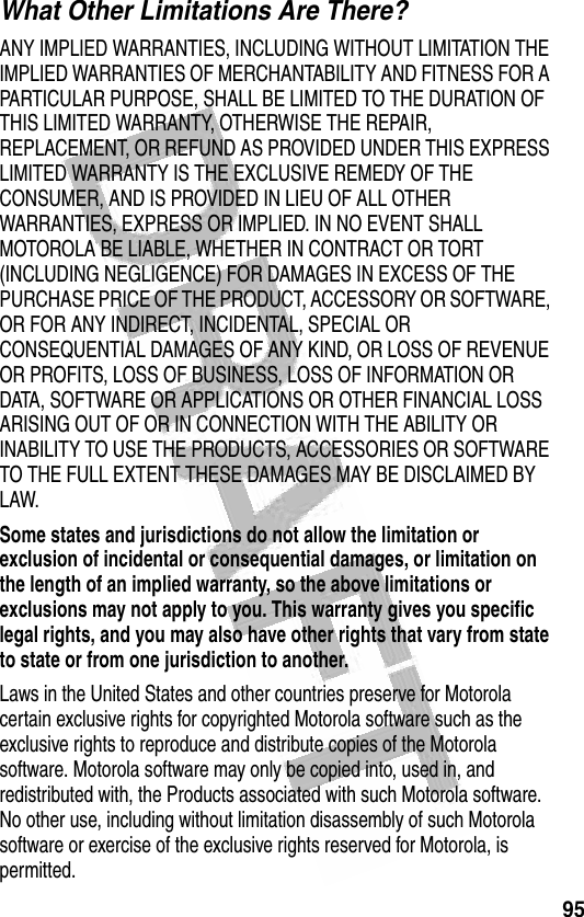 95 What Other Limitations Are There?ANY IMPLIED WARRANTIES, INCLUDING WITHOUT LIMITATION THE IMPLIED WARRANTIES OF MERCHANTABILITY AND FITNESS FOR A PARTICULAR PURPOSE, SHALL BE LIMITED TO THE DURATION OF THIS LIMITED WARRANTY, OTHERWISE THE REPAIR, REPLACEMENT, OR REFUND AS PROVIDED UNDER THIS EXPRESS LIMITED WARRANTY IS THE EXCLUSIVE REMEDY OF THE CONSUMER, AND IS PROVIDED IN LIEU OF ALL OTHER WARRANTIES, EXPRESS OR IMPLIED. IN NO EVENT SHALL MOTOROLA BE LIABLE, WHETHER IN CONTRACT OR TORT (INCLUDING NEGLIGENCE) FOR DAMAGES IN EXCESS OF THE PURCHASE PRICE OF THE PRODUCT, ACCESSORY OR SOFTWARE, OR FOR ANY INDIRECT, INCIDENTAL, SPECIAL OR CONSEQUENTIAL DAMAGES OF ANY KIND, OR LOSS OF REVENUE OR PROFITS, LOSS OF BUSINESS, LOSS OF INFORMATION OR DATA, SOFTWARE OR APPLICATIONS OR OTHER FINANCIAL LOSS ARISING OUT OF OR IN CONNECTION WITH THE ABILITY OR INABILITY TO USE THE PRODUCTS, ACCESSORIES OR SOFTWARE TO THE FULL EXTENT THESE DAMAGES MAY BE DISCLAIMED BY LAW.Some states and jurisdictions do not allow the limitation or exclusion of incidental or consequential damages, or limitation on the length of an implied warranty, so the above limitations or exclusions may not apply to you. This warranty gives you specific legal rights, and you may also have other rights that vary from state to state or from one jurisdiction to another.Laws in the United States and other countries preserve for Motorola certain exclusive rights for copyrighted Motorola software such as the exclusive rights to reproduce and distribute copies of the Motorola software. Motorola software may only be copied into, used in, and redistributed with, the Products associated with such Motorola software. No other use, including without limitation disassembly of such Motorola software or exercise of the exclusive rights reserved for Motorola, is permitted.