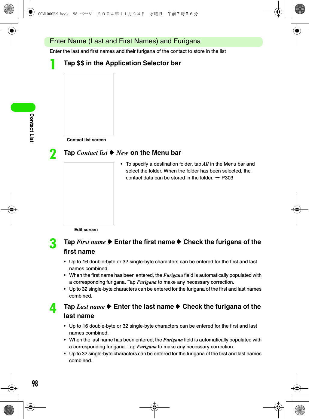 98Contact ListEnter Name (Last and First Names) and FuriganaEnter the last and first names and their furigana of the contact to store in the listaTap $$ in the Application Selector barbTap Contact list y New on the Menu barcTap First name y Enter the first name y Check the furigana of the first name• Up to 16 double-byte or 32 single-byte characters can be entered for the first and last names combined. • When the first name has been entered, the Furigana field is automatically populated with a corresponding furigana. Tap Furigana to make any necessary correction.• Up to 32 single-byte characters can be entered for the furigana of the first and last names combined. dTap Last name y Enter the last name y Check the furigana of the last name• Up to 16 double-byte or 32 single-byte characters can be entered for the first and last names combined. • When the last name has been entered, the Furigana field is automatically populated with a corresponding furigana. Tap Furigana to make any necessary correction.• Up to 32 single-byte characters can be entered for the furigana of the first and last names combined.• To specify a destination folder, tap All in the Menu bar and select the folder. When the folder has been selected, the contact data can be stored in the folder. 3 P303Contact list screenEdit screen00M1000EN.book  98 ページ  ２００４年１１月２４日　水曜日　午前７時５６分