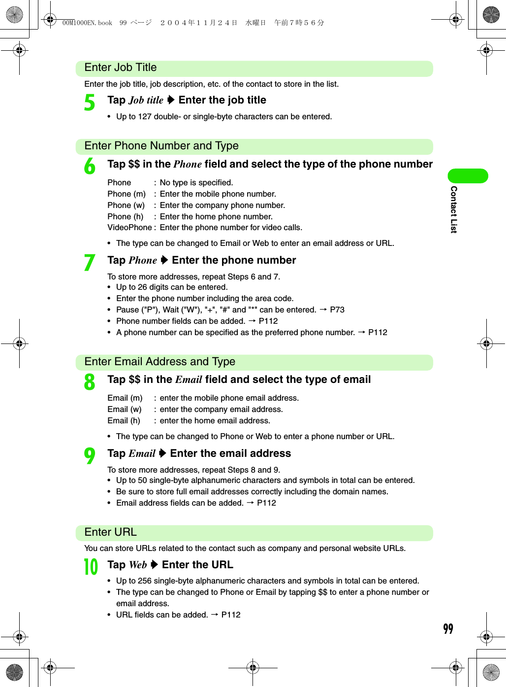 99Contact ListEnter Job TitleEnter the job title, job description, etc. of the contact to store in the list. eTap Job title y Enter the job title• Up to 127 double- or single-byte characters can be entered.Enter Phone Number and TypefTap $$ in the Phone field and select the type of the phone number• The type can be changed to Email or Web to enter an email address or URL.gTap Phone y Enter the phone numberTo store more addresses, repeat Steps 6 and 7.• Up to 26 digits can be entered.• Enter the phone number including the area code. • Pause (&quot;P&quot;), Wait (&quot;W&quot;), &quot;+&quot;, &quot;#&quot; and &quot;*&quot; can be entered. 3 P73• Phone number fields can be added. 3 P112• A phone number can be specified as the preferred phone number. 3 P112Enter Email Address and TypehTap $$ in the Email field and select the type of email• The type can be changed to Phone or Web to enter a phone number or URL.iTap Email y Enter the email addressTo store more addresses, repeat Steps 8 and 9.• Up to 50 single-byte alphanumeric characters and symbols in total can be entered. • Be sure to store full email addresses correctly including the domain names. • Email address fields can be added. 3 P112Enter URLYou can store URLs related to the contact such as company and personal website URLs.jTap Web  y Enter the URL• Up to 256 single-byte alphanumeric characters and symbols in total can be entered. • The type can be changed to Phone or Email by tapping $$ to enter a phone number or email address. • URL fields can be added. 3 P112Phone : No type is specified.Phone (m) : Enter the mobile phone number.Phone (w) : Enter the company phone number.Phone (h) : Enter the home phone number.VideoPhone : Enter the phone number for video calls.Email (m) : enter the mobile phone email address.Email (w) : enter the company email address.Email (h) : enter the home email address.00M1000EN.book  99 ページ  ２００４年１１月２４日　水曜日　午前７時５６分
