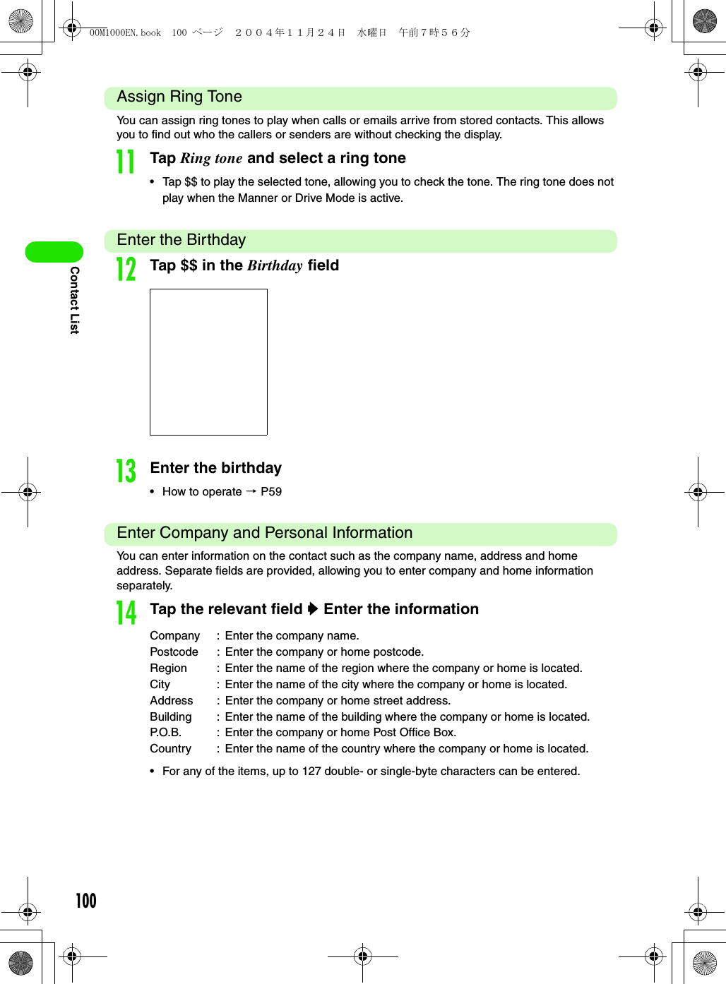 100Contact ListAssign Ring ToneYou can assign ring tones to play when calls or emails arrive from stored contacts. This allows you to find out who the callers or senders are without checking the display.kTap Ring tone and select a ring tone• Tap $$ to play the selected tone, allowing you to check the tone. The ring tone does not play when the Manner or Drive Mode is active.Enter the BirthdaylTap $$ in the Birthday fieldmEnter the birthday• How to operate 3 P59Enter Company and Personal InformationYou can enter information on the contact such as the company name, address and home address. Separate fields are provided, allowing you to enter company and home information separately. nTap the relevant field y Enter the information• For any of the items, up to 127 double- or single-byte characters can be entered.Company : Enter the company name.Postcode : Enter the company or home postcode.Region : Enter the name of the region where the company or home is located.City : Enter the name of the city where the company or home is located.Address : Enter the company or home street address.Building : Enter the name of the building where the company or home is located.P.O.B. : Enter the company or home Post Office Box.Country : Enter the name of the country where the company or home is located.00M1000EN.book  100 ページ  ２００４年１１月２４日　水曜日　午前７時５６分