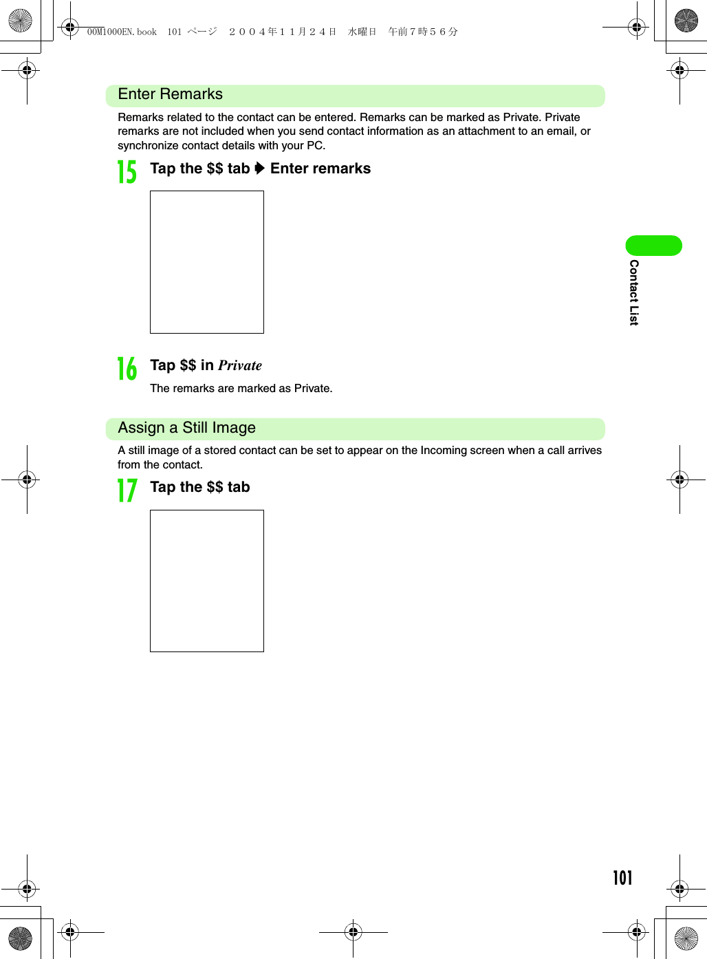 101Contact ListEnter RemarksRemarks related to the contact can be entered. Remarks can be marked as Private. Private remarks are not included when you send contact information as an attachment to an email, or synchronize contact details with your PC.oTap the $$ tab y Enter remarkspTap $$ in PrivateThe remarks are marked as Private.Assign a Still ImageA still image of a stored contact can be set to appear on the Incoming screen when a call arrives from the contact.qTap the $$ tab00M1000EN.book  101 ページ  ２００４年１１月２４日　水曜日　午前７時５６分