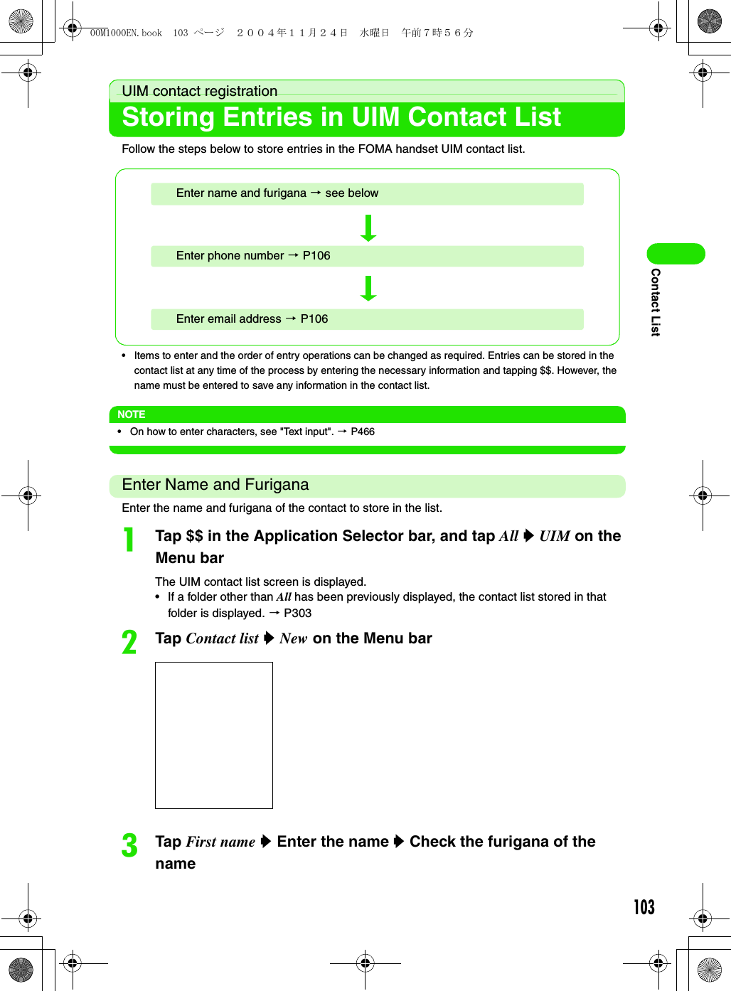 103Contact ListUIM contact registrationStoring Entries in UIM Contact ListFollow the steps below to store entries in the FOMA handset UIM contact list. • Items to enter and the order of entry operations can be changed as required. Entries can be stored in the contact list at any time of the process by entering the necessary information and tapping $$. However, the name must be entered to save any information in the contact list. NOTE• On how to enter characters, see &quot;Text input&quot;. 3 P466Enter Name and FuriganaEnter the name and furigana of the contact to store in the list. aTap $$ in the Application Selector bar, and tap All y UIM on the Menu barThe UIM contact list screen is displayed. • If a folder other than All has been previously displayed, the contact list stored in that folder is displayed. 3 P303bTap Contact list y New on the Menu barcTap First name y Enter the name y Check the furigana of the nameEnter name and furigana 3 see belowEnter email address 3 P106Enter phone number 3 P10600M1000EN.book  103 ページ  ２００４年１１月２４日　水曜日　午前７時５６分