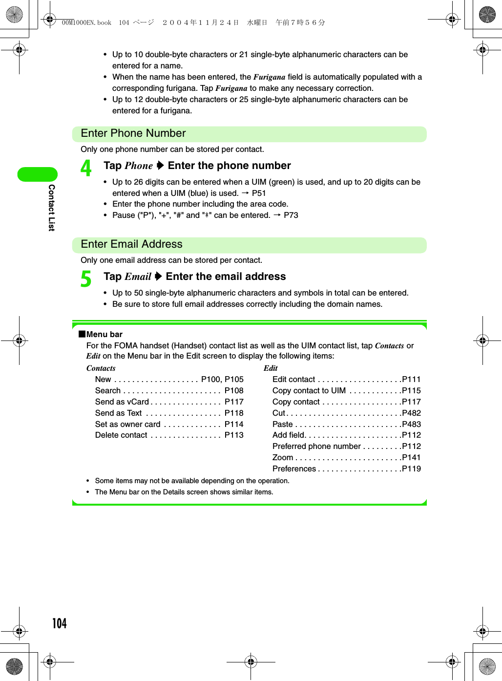104Contact List• Up to 10 double-byte characters or 21 single-byte alphanumeric characters can be entered for a name. • When the name has been entered, the Furigana field is automatically populated with a corresponding furigana. Tap Furigana to make any necessary correction. • Up to 12 double-byte characters or 25 single-byte alphanumeric characters can be entered for a furigana.Enter Phone NumberOnly one phone number can be stored per contact. dTap Phone y Enter the phone number• Up to 26 digits can be entered when a UIM (green) is used, and up to 20 digits can be entered when a UIM (blue) is used. 3 P51• Enter the phone number including the area code. • Pause (&quot;P&quot;), &quot;+&quot;, &quot;#&quot; and &quot;4&quot; can be entered. 3 P73Enter Email AddressOnly one email address can be stored per contact. eTap Email y Enter the email address• Up to 50 single-byte alphanumeric characters and symbols in total can be entered. • Be sure to store full email addresses correctly including the domain names. 1Menu barFor the FOMA handset (Handset) contact list as well as the UIM contact list, tap Contacts or Edit on the Menu bar in the Edit screen to display the following items:• Some items may not be available depending on the operation.• The Menu bar on the Details screen shows similar items.ContactsNew . . . . . . . . . . . . . . . . . . . P100, P105Search . . . . . . . . . . . . . . . . . . . . . .  P108Send as vCard . . . . . . . . . . . . . . . .  P117Send as Text  . . . . . . . . . . . . . . . . .  P118Set as owner card  . . . . . . . . . . . . .  P114Delete contact  . . . . . . . . . . . . . . . .  P113EditEdit contact . . . . . . . . . . . . . . . . . . .P111Copy contact to UIM  . . . . . . . . . . . .P115Copy contact . . . . . . . . . . . . . . . . . .P117Cut . . . . . . . . . . . . . . . . . . . . . . . . . .P482Paste . . . . . . . . . . . . . . . . . . . . . . . .P483Add field. . . . . . . . . . . . . . . . . . . . . .P112Preferred phone number . . . . . . . . .P112Zoom . . . . . . . . . . . . . . . . . . . . . . . .P141Preferences . . . . . . . . . . . . . . . . . . .P11900M1000EN.book  104 ページ  ２００４年１１月２４日　水曜日　午前７時５６分