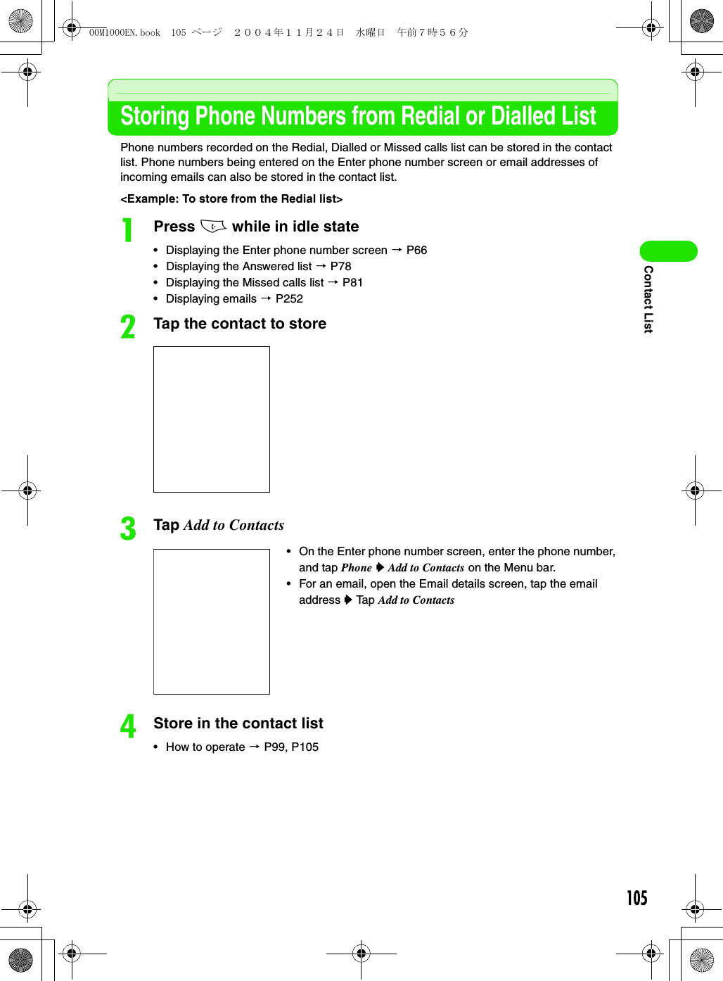 105Contact ListStoring Phone Numbers from Redial or Dialled ListPhone numbers recorded on the Redial, Dialled or Missed calls list can be stored in the contact list. Phone numbers being entered on the Enter phone number screen or email addresses of incoming emails can also be stored in the contact list. &lt;Example: To store from the Redial list&gt;aPress c while in idle state• Displaying the Enter phone number screen 3 P66• Displaying the Answered list 3 P78• Displaying the Missed calls list 3 P81• Displaying emails 3 P252bTap the contact to storecTap Add to ContactsdStore in the contact list• How to operate 3 P99, P105• On the Enter phone number screen, enter the phone number, and tap Phone y Add to Contacts on the Menu bar.• For an email, open the Email details screen, tap the email address y Tap Add to Contacts00M1000EN.book  105 ページ  ２００４年１１月２４日　水曜日　午前７時５６分