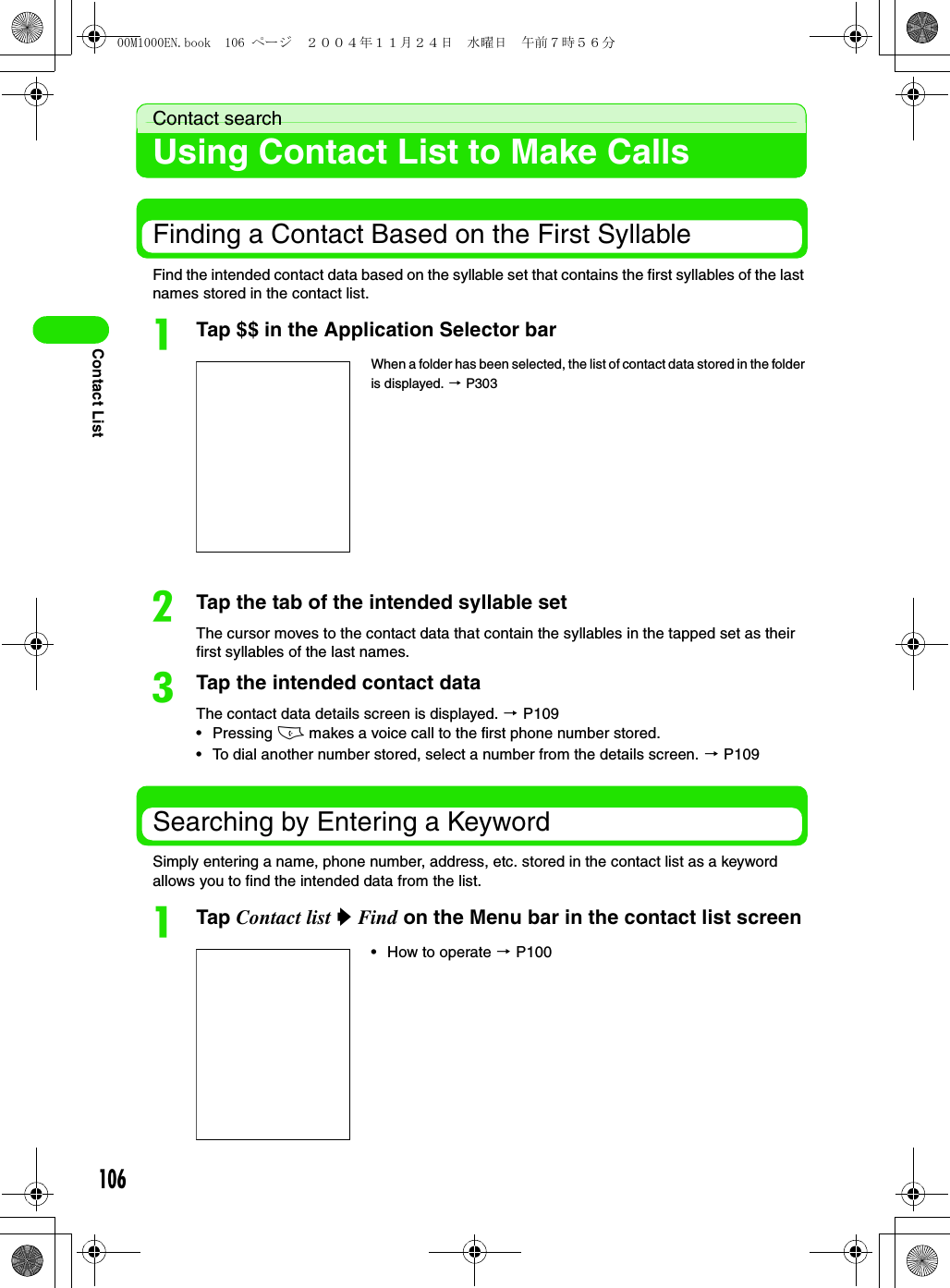 106Contact ListContact searchUsing Contact List to Make CallsFinding a Contact Based on the First SyllableFind the intended contact data based on the syllable set that contains the first syllables of the last names stored in the contact list. aTap $$ in the Application Selector barbTap the tab of the intended syllable setThe cursor moves to the contact data that contain the syllables in the tapped set as their first syllables of the last names. cTap the intended contact dataThe contact data details screen is displayed. 3 P109• Pressing c makes a voice call to the first phone number stored. • To dial another number stored, select a number from the details screen. 3 P109Searching by Entering a KeywordSimply entering a name, phone number, address, etc. stored in the contact list as a keyword allows you to find the intended data from the list. aTap Contact list y Find on the Menu bar in the contact list screenWhen a folder has been selected, the list of contact data stored in the folder is displayed. 3 P303• How to operate 3 P10000M1000EN.book  106 ページ  ２００４年１１月２４日　水曜日　午前７時５６分